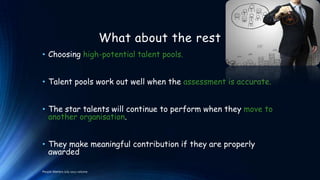 What about the rest
• Choosing high-potential talent pools.
• Talent pools work out well when the assessment is accurate.

• The star talents will continue to perform when they move to
another organisation.
• They make meaningful contribution if they are properly
awarded
People Matters July 2012 volume

 