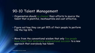 90-10 Talent Management
• Organisation should re-channel their efforts to source the
talent that is plentiful, inexhaustible and cost effective.
• Figure out how they can get 90% of their people to perform
like the top 10%.
• Move from the conventional wisdom that only few people
have talent that determine organisational success- to a new
approach that everybody has talent.
People Matters July 2012 volume

 
