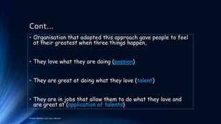 Cont...
• Organisation that adopted this approach gave people to feel
at their greatest when three things happen,
• They love what they are doing (passion)
• They are great at doing what they love (talent)

• They are in jobs that allow them to do what they love and
are great at (application of talents)
People Matters July 2012 volume

 