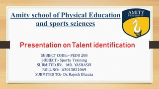 Amity school of Physical Education
and sports sciences
SUBJECT CODE:– PEDU 208
SUBJECT:- Sports Training
SUBMITED BY:- MR. YASHASVI
ROLL NO:– A3013821069
SUBMITED TO:- Dr. Rajesh Dhauta
Presentation on Talent identification
 
