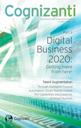 Part II
Digital
Business
2020:
Getting there
from here!
Talent Augmentation
Through Intelligent Process
Automation, Smart Robots Extend
the Capabilities and Creativity
of Smart Humans
CognizantiAn annual journal produced by Cognizant
VOLUME 8 • ISSUE 1 2015
 