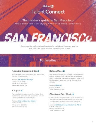 The insider’s guide to San Francisco 
What to do when you’re in “The City.” (Tip #1: We don’t call it “Frisco.” Or “San Fran.”) 
If you’re arriving early, staying a few days after, or just want to occupy your free 
time, here’s the inside scoop on the best SF has to offer. 
For foodies 
Absinthe Brasserie & Bar 
Southern French and Italian, traditional yet modern. 
Famous for its coq au vin. 
Address: 398 Hayes St at Gough 
District: Hayes Valley 
Phone: (415) 551-1590 
Takes reservations: Yes 
Alegrias 
Authentic Spanish tapas perfect for sharing. Cozy 
and romantic ambiance, with an extensive wine list 
featuring a host of Spanish vintages. 
Address: 2018 Lombard St at Webster 
District: Marina 
Phone: (415) 929-8888 
Takes reservations: Yes 
Belden Place 
Also known as SF’s French Quarter, this cobblestone 
street is closed to traffic and filled with wicker tables, 
chairs, heat lamps, and umbrellas. French, Italian, and 
Mediterranean restaurants line this European-style 
alleyway. 
Address: Belden Pl 
District: Financial 
Takes reservations: Yes 
Chambers Eat + Drink 
Restaurant and lounge inside the iconic Phoenix Hotel. 
The seasonal menu marries its California origin with 
Japanese, Mediterranean, and French influences. 
Address: 601 Eddy St between Larkin St & Polk St 
District: Tenderloin 
Phone: (415) 496-5178 
Takes reservations: Yes 
1 
 