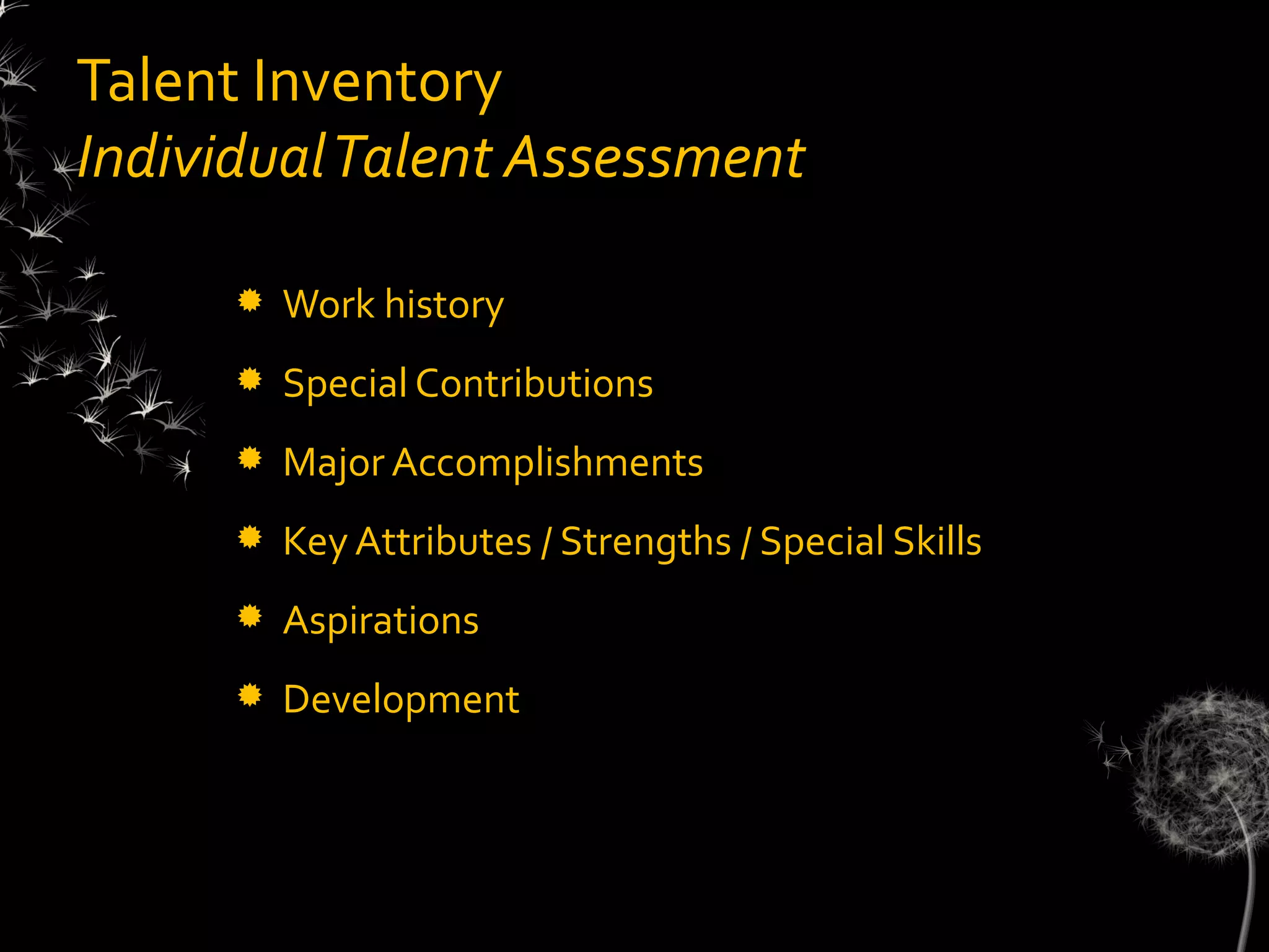 Talent Inventory
Individual Talent Assessment

         Work history
         Special Contributions
         Major Accomplishments
         Key Attributes / Strengths / Special Skills
         Aspirations
         Development
 