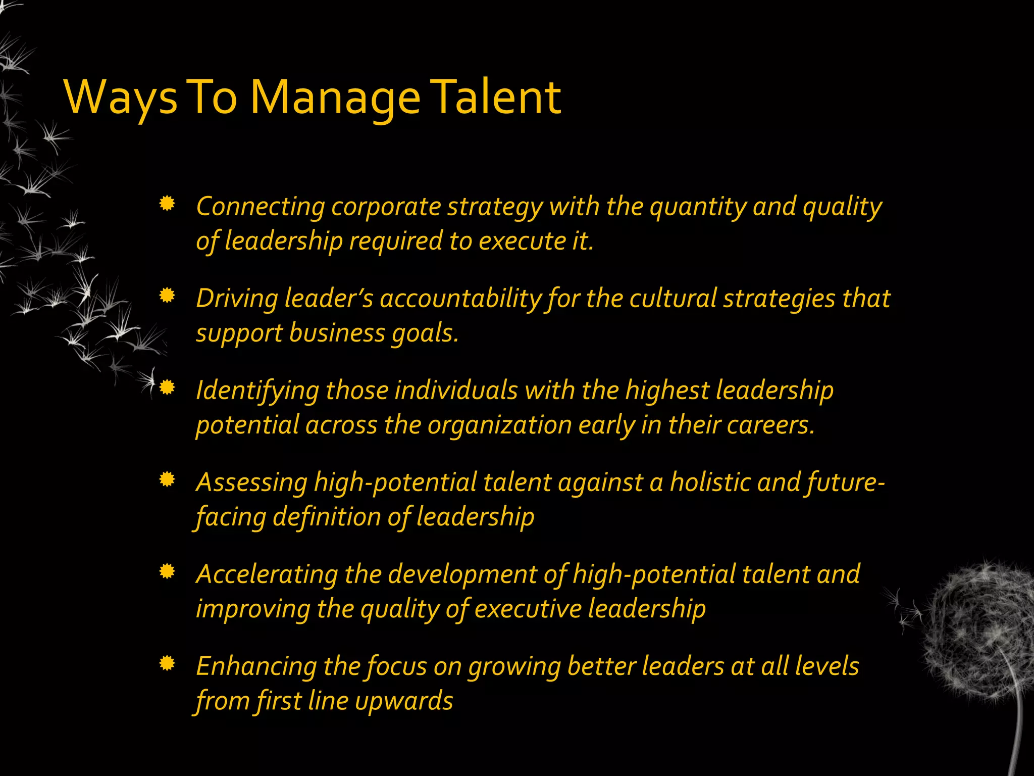 Ways To Manage Talent
      Connecting corporate strategy with the quantity and quality
       of leadership required to execute it.
      Driving leader’s accountability for the cultural strategies that
       support business goals.
      Identifying those individuals with the highest leadership
       potential across the organization early in their careers.
      Assessing high-potential talent against a holistic and future-
       facing definition of leadership
      Accelerating the development of high-potential talent and
       improving the quality of executive leadership
      Enhancing the focus on growing better leaders at all levels
       from first line upwards
 