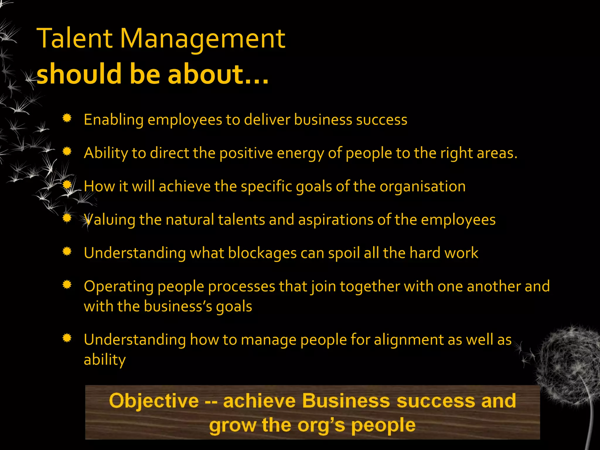 Talent Management
should be about…
    Enabling employees to deliver business success
    Ability to direct the positive energy of people to the right areas.
    How it will achieve the specific goals of the organisation
    Valuing the natural talents and aspirations of the employees
    Understanding what blockages can spoil all the hard work
    Operating people processes that join together with one another and
     with the business’s goals
    Understanding how to manage people for alignment as well as
     ability
 