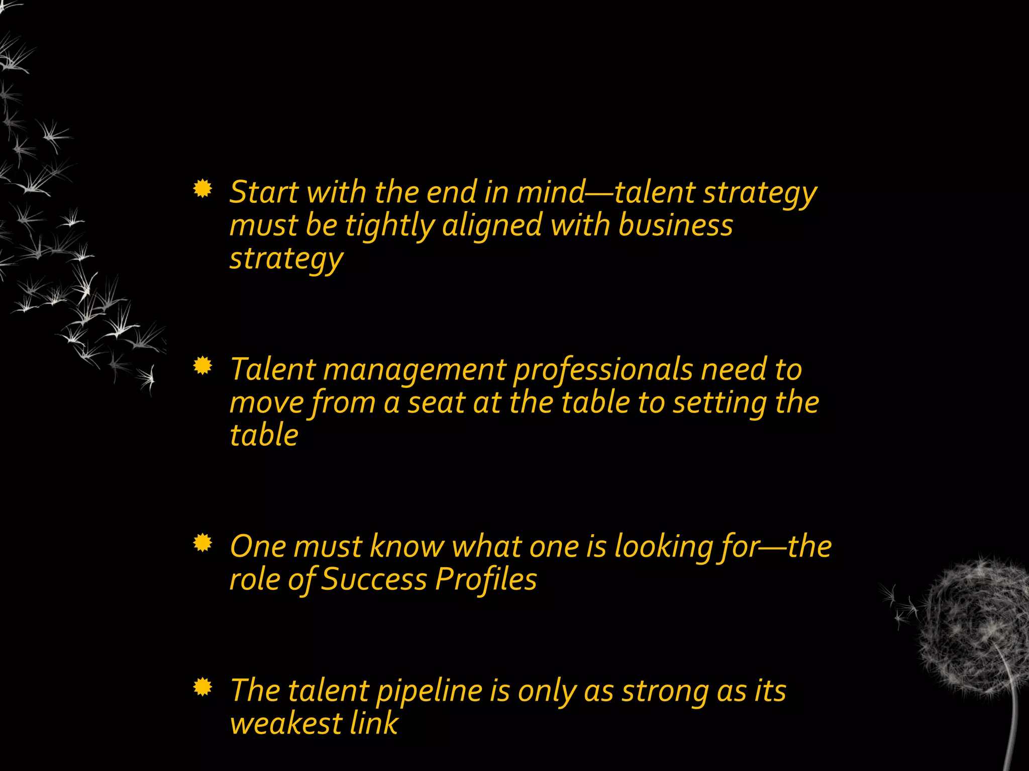    Start with the end in mind—talent strategy
    must be tightly aligned with business
    strategy


   Talent management professionals need to
    move from a seat at the table to setting the
    table


   One must know what one is looking for—the
    role of Success Profiles


   The talent pipeline is only as strong as its
    weakest link
 