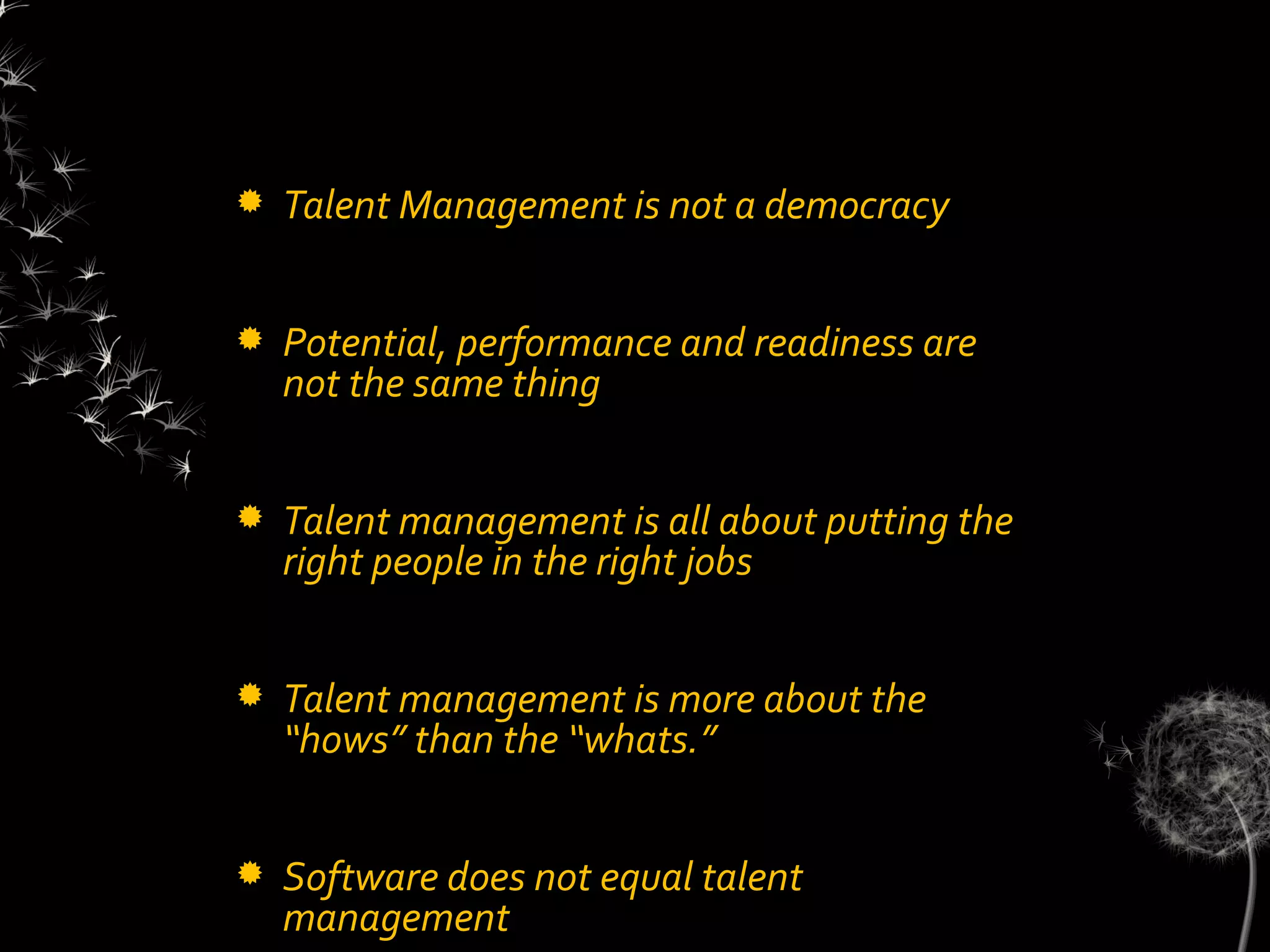   Talent Management is not a democracy


   Potential, performance and readiness are
    not the same thing


   Talent management is all about putting the
    right people in the right jobs


   Talent management is more about the
    “hows” than the “whats.”


   Software does not equal talent
    management
 