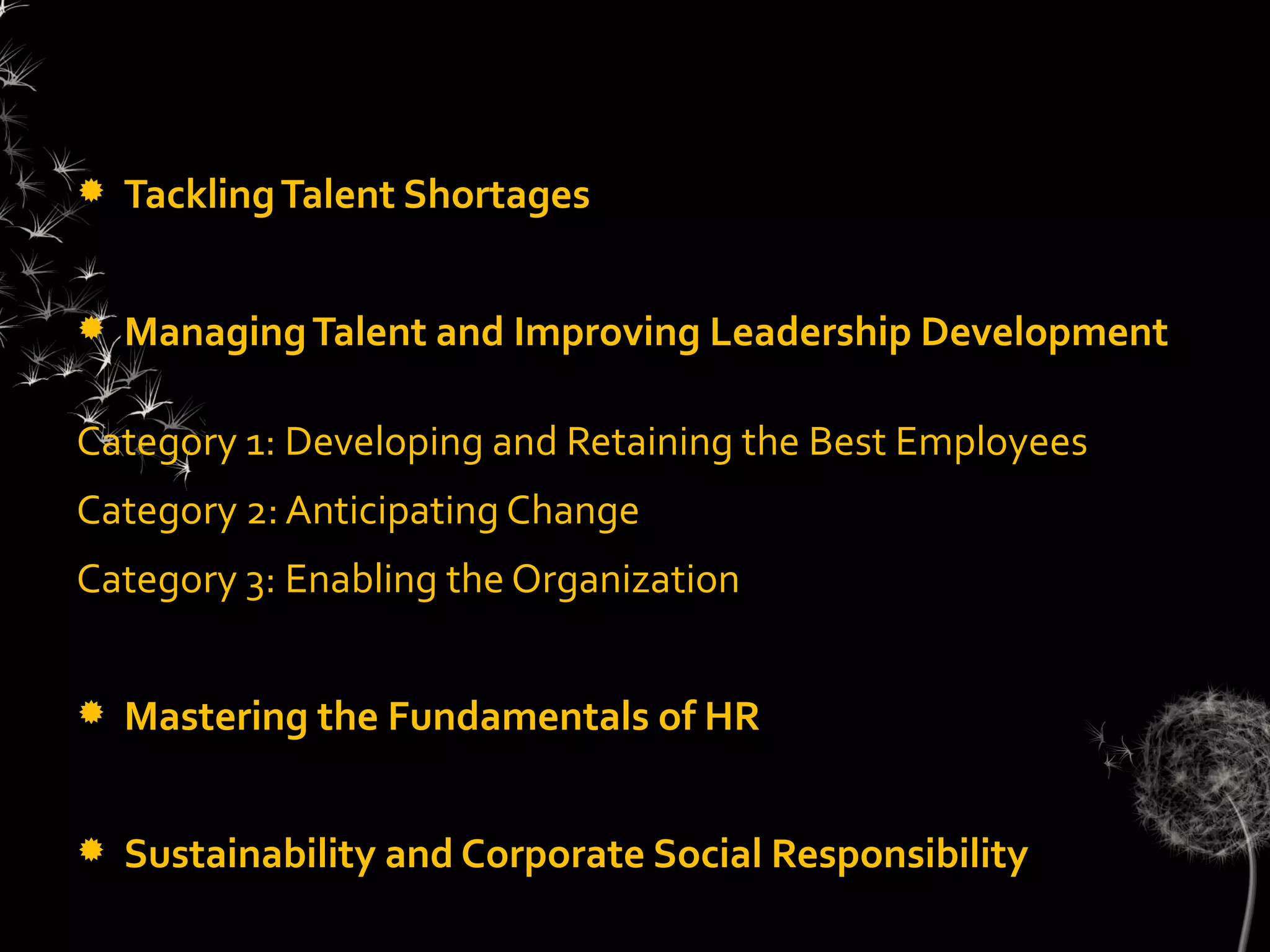    Tackling Talent Shortages


   Managing Talent and Improving Leadership Development

Category 1: Developing and Retaining the Best Employees
Category 2: Anticipating Change
Category 3: Enabling the Organization


   Mastering the Fundamentals of HR


   Sustainability and Corporate Social Responsibility
 