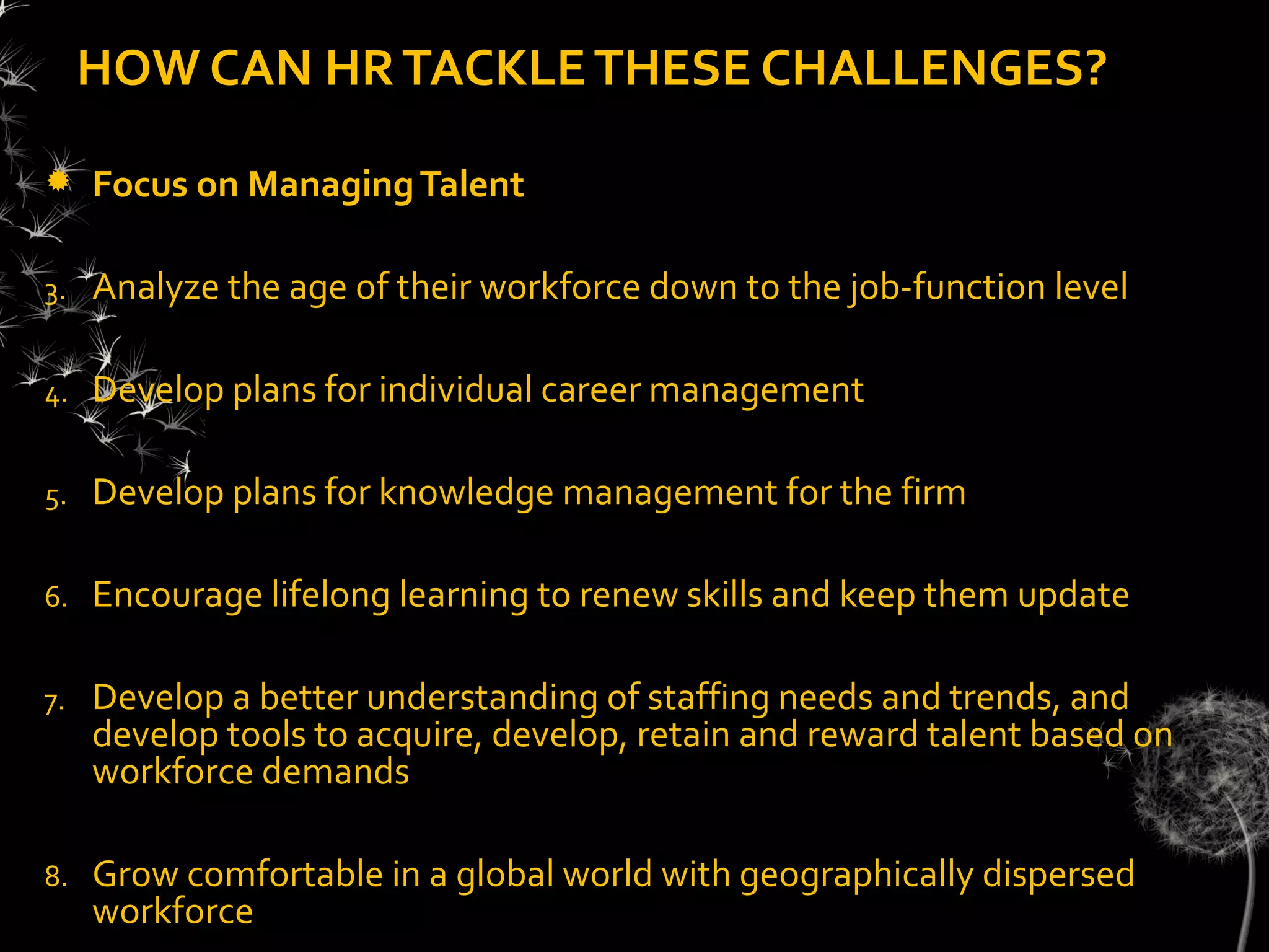 HOW CAN HR TACKLE THESE CHALLENGES?

    Focus on Managing Talent

3.   Analyze the age of their workforce down to the job-function level

4.   Develop plans for individual career management

5.   Develop plans for knowledge management for the firm

6.   Encourage lifelong learning to renew skills and keep them update

7.   Develop a better understanding of staffing needs and trends, and
     develop tools to acquire, develop, retain and reward talent based on
     workforce demands

8.   Grow comfortable in a global world with geographically dispersed
     workforce
 