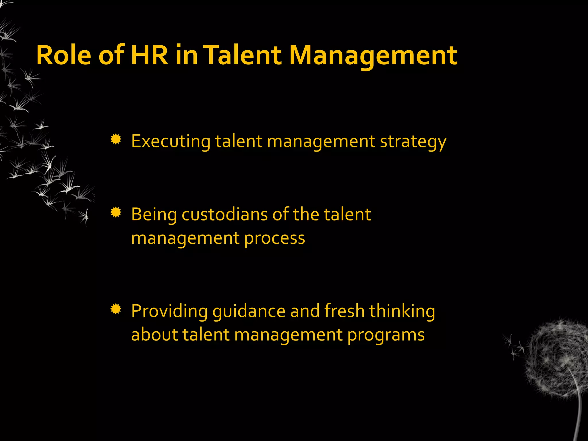 Role of HR in Talent Management

        Executing talent management strategy


        Being custodians of the talent
         management process


        Providing guidance and fresh thinking
         about talent management programs
 