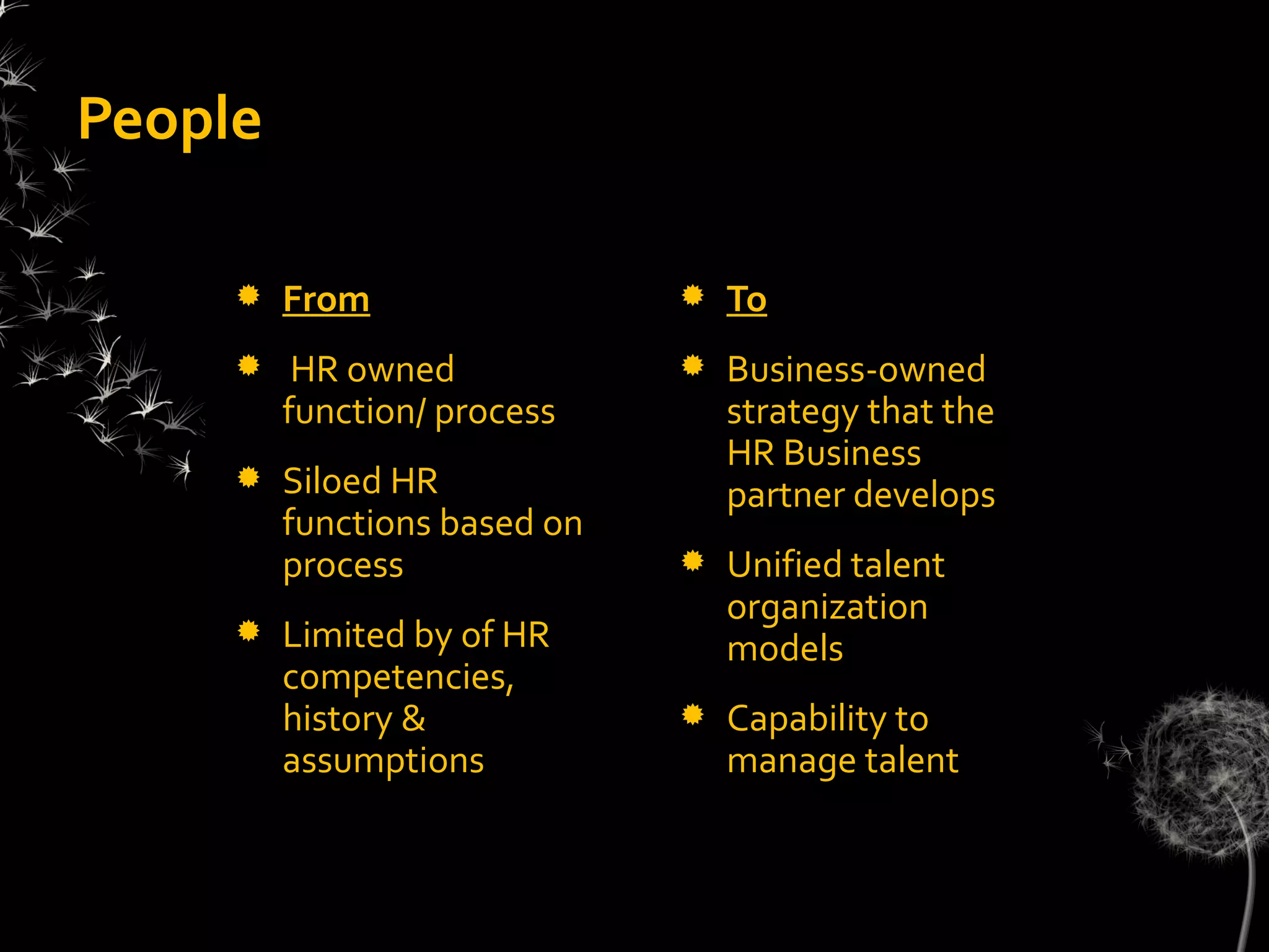 People

        From                    To
         HR owned               Business-owned
         function/ process        strategy that the
                                  HR Business
        Siloed HR                partner develops
         functions based on
         process                 Unified talent
                                  organization
        Limited by of HR         models
         competencies,
         history &               Capability to
         assumptions              manage talent
 