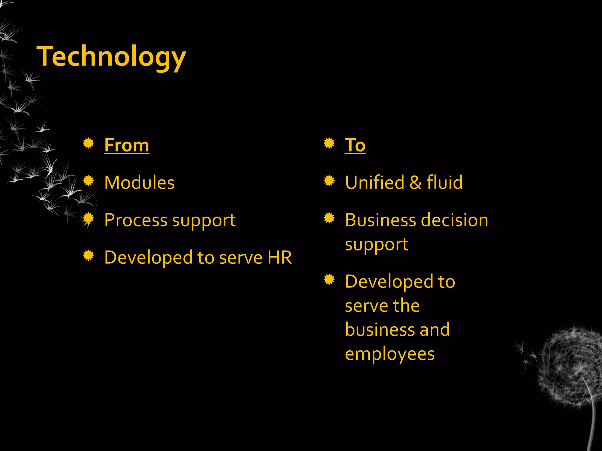 Technology

     From                       To
     Modules                    Unified & fluid
     Process support            Business decision
                                  support
     Developed to serve HR
                                 Developed to
                                  serve the
                                  business and
                                  employees
 