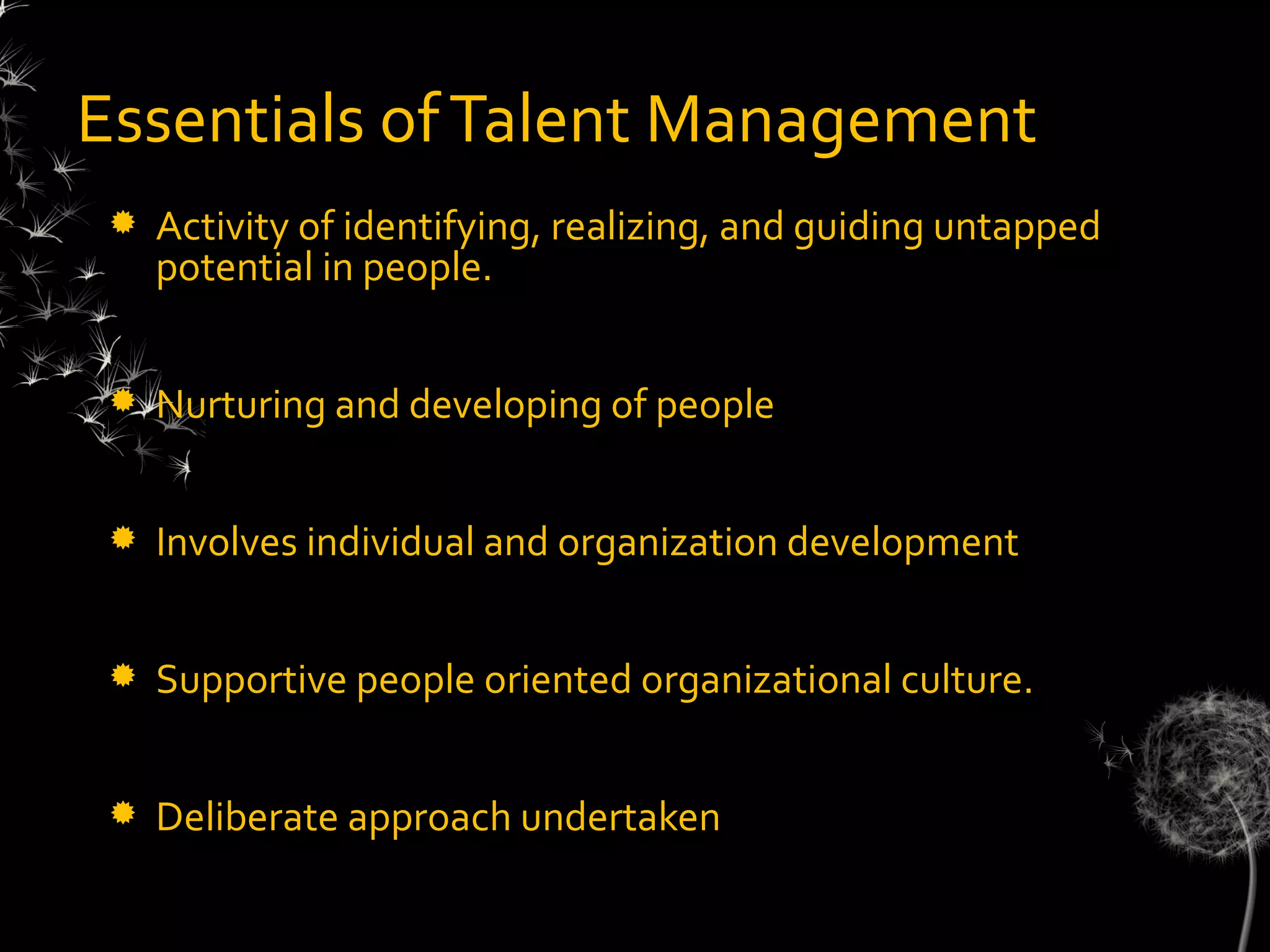Essentials of Talent Management
    Activity of identifying, realizing, and guiding untapped
     potential in people.


    Nurturing and developing of people


    Involves individual and organization development


    Supportive people oriented organizational culture.


    Deliberate approach undertaken
 