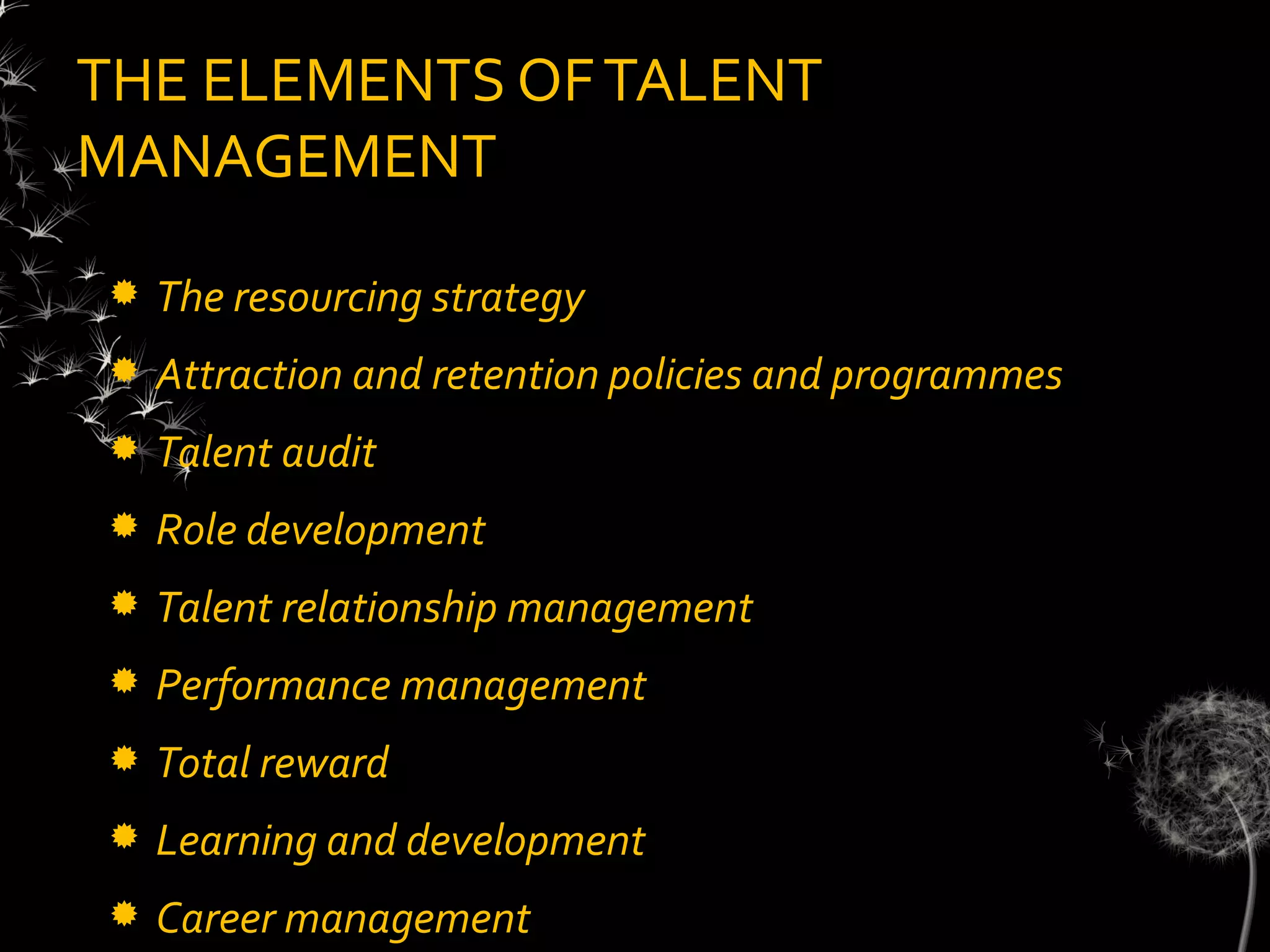 THE ELEMENTS OF TALENT
MANAGEMENT

   The resourcing strategy
   Attraction and retention policies and programmes
   Talent audit
   Role development
   Talent relationship management
   Performance management
   Total reward
   Learning and development
   Career management
 