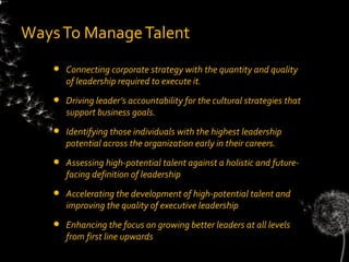 Ways To Manage Talent
      Connecting corporate strategy with the quantity and quality
       of leadership required to execute it.
      Driving leader’s accountability for the cultural strategies that
       support business goals.
      Identifying those individuals with the highest leadership
       potential across the organization early in their careers.
      Assessing high-potential talent against a holistic and future-
       facing definition of leadership
      Accelerating the development of high-potential talent and
       improving the quality of executive leadership
      Enhancing the focus on growing better leaders at all levels
       from first line upwards
 