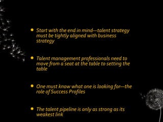    Start with the end in mind—talent strategy
    must be tightly aligned with business
    strategy


   Talent management professionals need to
    move from a seat at the table to setting the
    table


   One must know what one is looking for—the
    role of Success Profiles


   The talent pipeline is only as strong as its
    weakest link
 