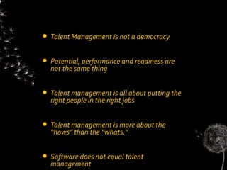    Talent Management is not a democracy


   Potential, performance and readiness are
    not the same thing


   Talent management is all about putting the
    right people in the right jobs


   Talent management is more about the
    “hows” than the “whats.”


   Software does not equal talent
    management
 