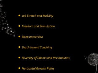    Job Stretch and Mobility


   Freedom and Stimulation


   Deep Immersion


   Teaching and Coaching


   Diversity of Talents and Personalities


   Horizontal Growth Paths
 