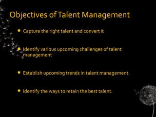 Objectives of Talent Management
    Capture the right talent and convert it


    Identify various upcoming challenges of talent
     management


    Establish upcoming trends in talent management.


    Identify the ways to retain the best talent.
 