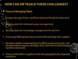 HOW CAN HR TACKLE THESE CHALLENGES?

    Focus on Managing Talent

3.   Analyze the age of their workforce down to the job-function level

4.   Develop plans for individual career management

5.   Develop plans for knowledge management for the firm

6.   Encourage lifelong learning to renew skills and keep them update

7.   Develop a better understanding of staffing needs and trends, and
     develop tools to acquire, develop, retain and reward talent based on
     workforce demands

8.   Grow comfortable in a global world with geographically dispersed
     workforce
 