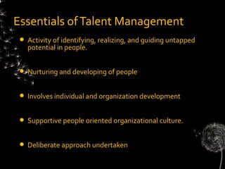 Essentials of Talent Management
    Activity of identifying, realizing, and guiding untapped
     potential in people.


    Nurturing and developing of people


    Involves individual and organization development


    Supportive people oriented organizational culture.


    Deliberate approach undertaken
 