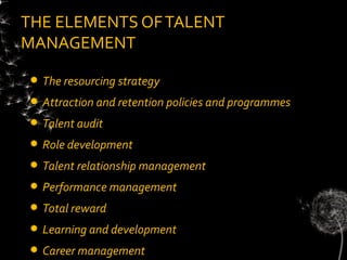 THE ELEMENTS OF TALENT
MANAGEMENT

   The resourcing strategy
   Attraction and retention policies and programmes
   Talent audit
   Role development
   Talent relationship management
   Performance management
   Total reward
   Learning and development
   Career management
 