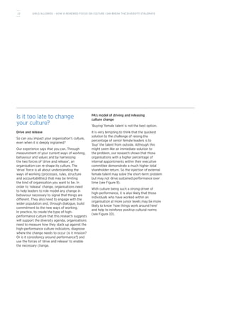 Is it too late to change
your culture?
Drive and release
So can you impact your organisation’s culture,
even when it is deeply ingrained?
Our experience says that you can. Through
measurement of your current ways of working,
behaviour and values and by harnessing
the two forces of ‘drive and release’, an
organisation can re-shape its culture. The
‘drive’ force is all about understanding the
ways of working (processes, rules, structure
and accountabilities) that may be limiting
the kind of organisation you want to be. In
order to ‘release’ change, organisations need
to help leaders to role model any change in
behaviour necessary to signal that things are
different. They also need to engage with the
wider population and, through dialogue, build
commitment to the new ways of working.
In practice, to create the type of high-
performance culture that this research suggests
will support the diversity agenda, organisations
need to measure how they stack up against the
high-performance culture indicators, diagnose
where the change needs to occur (is it mission?
Or is it consistency around performance?) and
use the forces of ‘drive and release’ to enable
the necessary change.
PA’s model of driving and releasing
culture change
‘Buying’ female talent is not the best option.
It is very tempting to think that the quickest
solution to the challenge of raising the
percentage of senior female leaders is to
‘buy’ the talent from outside. Although this
might seem like an immediate solution to
the problem, our research shows that those
organisations with a higher percentage of
internal appointments within their executive
committee demonstrate a much higher total
shareholder return. So the injection of external
female talent may solve the short-term problem
but may not drive sustained performance over
time (see Figure 9).
With culture being such a strong driver of
high-performance, it is also likely that those
individuals who have worked within an
organisation at more junior levels may be more
likely to know ‘how things work around here’
and help to reinforce positive cultural norms
(see Figure 10).
12 GIRLS ALLOWED – HOW A RENEWED FOCUS ON CULTURE CAN BREAK THE DIVERSITY STALEMATE
 