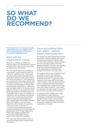The insights from our analysis are quite
striking and lead us to suggest some
clear recommendations for diversity
in executive leadership teams.
Start with the
organisation’s culture
Based on our findings, we believe that
diversity needs to be embraced from a cultural
perspective first, rather than focusing efforts
on programmatic interventions.
This may mean fundamentally reviewing an
organisation’s current operating model, the
culture this model drives and – particularly –
the clarity of the mission and purpose of the
organisation. Without a grass-roots review of
the culture and behaviour in the organisation,
any programmatic interventions will only shift
the gender diversity so far. This goes beyond
the level of personal behaviour change often
tackled through programmes on ‘unconscious
bias’ and speaks more to the systemic cultural
patterns of behaviour and reward that might
be the direct opposite of those indicators of
a high-performance culture. For example, an
organisation with an operating model based
on the notion of individual success driving
collective organisation performance and
with a reward system that benefits individual
effort will struggle to score well on the
high-performance indicator of consistency.
In this environment, no amount of
‘unconscious bias’ training will enable the
accelerated development of female talent who
achieve good results through collaboration,
if their male colleagues dominate the
‘performance league table’ through
single-minded individual achievement.
The ‘value chain’ that should be in place to
achieve the change needed, therefore looks
like Figure 11.
Focus on building talent
from within – and this
means challenging roles
Our research has demonstrated that there are
only positive upsides to getting more women
into leading executive roles. Women enter
the white-collar workforce in greater numbers
than men and make up 49% of the entire
employee population. However, representation
drops as we move up the ranks with only
13.3% representation of FTSE250 board
members (The Female FTSE Index, 2013).
This suggests that the lack of diversity should
be rooted out on the road to executive
leadership as well as within the executive
leadership team itself. To support this, there
should be a clear career path for top talent,
male or female, to reach executive leadership
teams. In practice, this means ensuring the
next challenging role is visible and achievable,
rather than vague and distant. It also means
the experience and skills needed to reach the
top are clearly articulated and transparent.
An integrated talent strategy which covers
all the elements of talent attraction,
identification, development and deployment,
and that focuses on how to ensure female
talent is given the challenging opportunities
necessary to navigate the career path within
organisations, is also key.
SO WHAT
DO WE
RECOMMEND?
14 GIRLS ALLOWED – HOW A RENEWED FOCUS ON CULTURE CAN BREAK THE DIVERSITY STALEMATE
 