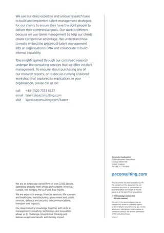 We use our deep expertise and unique research base
to build and implement talent management strategies
for our clients to ensure they have the right people to
deliver their commercial goals. Our work is different
because we use talent management to help our clients
create competitive advantage. We understand how
to really embed the process of talent management
into an organisation’s DNA and collaborate to build
internal capability.
The insights gained through our continued research
underpin the consulting services that we offer in talent
management. To enquire about purchasing any of
our research reports, or to discuss running a tailored
workshop that explores its implications in your
organisation, please call us on:
call	+44 (0)20 7333 6127
email	talent@paconsulting.com
visit	www.paconsulting.com/talent
Corporate headquarters
123 Buckingham Palace Road
London SW1W 9SR
United Kingdom
Tel: +44 20 7730 9000
paconsulting.com
This document has been prepared by PA.
The contents of this document do not
constitute any form of commitment or
recommendation on the part of PA and
speak as at the date of their preparation.
© PA Knowledge Limited 2013.
All rights reserved.
No part of this documentation may be
reproduced, stored in a retrieval system,
or transmitted in any form or by any means,
electronic, mechanical, photocopying or
otherwise without the written permission
of PA Consulting Group.
We are an employee-owned firm of over 2,500 people,
operating globally from offices across North America,
Europe, the Nordics, the Gulf and Asia Pacific.
We are experts in energy, financial services, life sciences
and healthcare, manufacturing, government and public
services, defence and security, telecommunications,
transport and logistics.
Our deep industry knowledge together with skills in
management consulting, technology and innovation
allows us to challenge conventional thinking and
deliver exceptional results with lasting impact. 01918-17
 