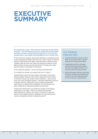 EXECUTIVE
SUMMARY
The argument is clear: ‘More women in business equals better
business’. The link between financial performance and gender
diversity has been researched and reported on over the last
decade and is now widely acknowledged to be a simple truth.
At the same time, however, high-profile attempts to accelerate women
up the organisational ladder have had only a minor impact on diversity
statistics. Shell became the latest corporate giant to admit the topic
‘needed a little bit more time’ when non-executive chairman Jorma
Ollila said the company was still searching for “females who really
have the ability to contribute” to the board.
So we asked the question: “are we missing something here?”
In a nutshell, the answer our research led us to is ‘culture’.
Organisational culture has been largely overlooked in the gender
diversity debate. Research shows that a high-performance culture
is critical to success, yet certain cultural conditions – such as long
hours and a lack of flexible working – have been identified as barriers
to greater diversity. Organisations may employ programmatic
interventions to address these challenges, but the problems are
often created by an ingrained workplace environment.
Studying the performance and workforce equality of 50 leading
organisations, we asked, “what is the relationship between
high-performance cultures, the number of women on executive
teams and the gender diversity challenge? Are high-performance
cultures and gender diversity mutually exclusive?”
Our findings
indicate that:
1.	 a high-performance culture is more
likely to exist when there is gender
diversity at the most senior level
2.	 organisations with the strongest
cultural and financial performance
also have the highest proportion of
women on their executive boards
3.	 high performance cultures could hold
the key to creating the conditions for
women to be more willing and able
to rise to the top in organisations.
1GIRLS ALLOWED – HOW A RENEWED FOCUS ON CULTURE CAN BREAK THE DIVERSITY STALEMATE
 
