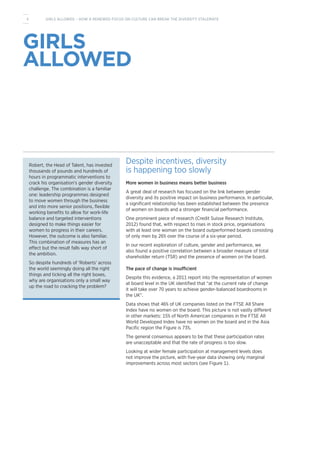 GIRLS
ALLOWED
Robert, the Head of Talent, has invested
thousands of pounds and hundreds of
hours in programmatic interventions to
crack his organisation’s gender diversity
challenge. The combination is a familiar
one: leadership programmes designed
to move women through the business
and into more senior positions, flexible
working benefits to allow for work-life
balance and targeted interventions
designed to make things easier for
women to progress in their careers.
However, the outcome is also familiar.
This combination of measures has an
effect but the result falls way short of
the ambition.
So despite hundreds of ‘Roberts’ across
the world seemingly doing all the right
things and ticking all the right boxes,
why are organisations only a small way
up the road to cracking the problem?
Despite incentives, diversity
is happening too slowly
More women in business means better business
A great deal of research has focused on the link between gender
diversity and its positive impact on business performance. In particular,
a significant relationship has been established between the presence
of women on boards and a stronger financial performance.
One prominent piece of research (Credit Suisse Research Institute,
2012) found that, with respect to rises in stock price, organisations
with at least one woman on the board outperformed boards consisting
of only men by 26% over the course of a six-year period.
In our recent exploration of culture, gender and performance, we
also found a positive correlation between a broader measure of total
shareholder return (TSR) and the presence of women on the board.
The pace of change is insufficient
Despite this evidence, a 2011 report into the representation of women
at board level in the UK identified that “at the current rate of change
it will take over 70 years to achieve gender-balanced boardrooms in
the UK”.
Data shows that 46% of UK companies listed on the FTSE All Share
Index have no women on the board. This picture is not vastly different
in other markets: 15% of North American companies in the FTSE All
World Developed Index have no women on the board and in the Asia
Pacific region the Figure is 73%.
The general consensus appears to be that these participation rates
are unacceptable and that the rate of progress is too slow.
Looking at wider female participation at management levels does
not improve the picture, with five-year data showing only marginal
improvements across most sectors (see Figure 1).
4 GIRLS ALLOWED – HOW A RENEWED FOCUS ON CULTURE CAN BREAK THE DIVERSITY STALEMATE
 