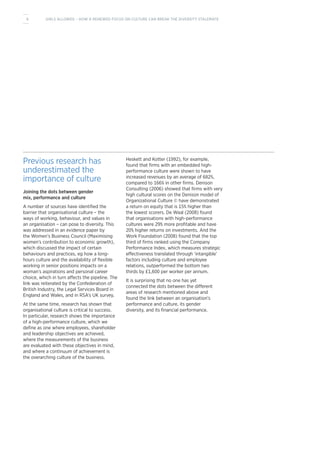Previous research has
underestimated the
importance of culture
Joining the dots between gender
mix, performance and culture
A number of sources have identified the
barrier that organisational culture – the
ways of working, behaviour, and values in
an organisation – can pose to diversity. This
was addressed in an evidence paper by
the Women’s Business Council (Maximising
women’s contribution to economic growth),
which discussed the impact of certain
behaviours and practices, eg how a long-
hours culture and the availability of flexible
working in senior positions impacts on a
woman’s aspirations and personal career
choice, which in turn affects the pipeline. The
link was reiterated by the Confederation of
British Industry, the Legal Services Board in
England and Wales, and in RSA’s UK survey.
At the same time, research has shown that
organisational culture is critical to success.
In particular, research shows the importance
of a high-performance culture, which we
define as one where employees, shareholder
and leadership objectives are achieved,
where the measurements of the business
are evaluated with these objectives in mind,
and where a continuum of achievement is
the overarching culture of the business.
Heskett and Kotter (1992), for example,
found that firms with an embedded high-
performance culture were shown to have
increased revenues by an average of 682%,
compared to 166% in other firms. Denison
Consulting (2006) showed that firms with very
high cultural scores on the Denison model of
Organizational Culture © have demonstrated
a return on equity that is 15% higher than
the lowest scorers. De Waal (2008) found
that organisations with high-performance
cultures were 29% more profitable and have
20% higher returns on investments. And the
Work Foundation (2008) found that the top
third of firms ranked using the Company
Performance Index, which measures strategic
effectiveness translated through ‘intangible’
factors including culture and employee
relations, outperformed the bottom two
thirds by £1,600 per worker per annum.
It is surprising that no one has yet
connected the dots between the different
areas of research mentioned above and
found the link between an organisation’s
performance and culture, its gender
diversity, and its financial performance.
6 GIRLS ALLOWED – HOW A RENEWED FOCUS ON CULTURE CAN BREAK THE DIVERSITY STALEMATE
 