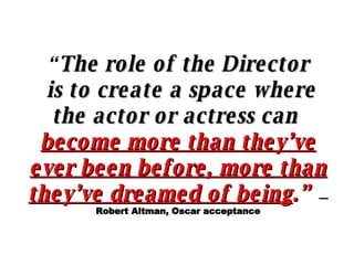 “ The role of the Director is to create a space where the actor or actress can  become more than they’ve ever been before, more than they’ve dreamed of being .”   —Robert Altman, Oscar acceptance 
