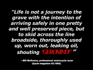 "Life is not a journey to the grave with the intention of arriving safely in one pretty and well preserved piece, but to skid across the line broadside, thoroughly used up, worn out, leaking oil, shouting  ‘ GERONIMO!’  ” — Bill McKenna, professional motorcycle racer ( Cycle  magazine 02.1982)   