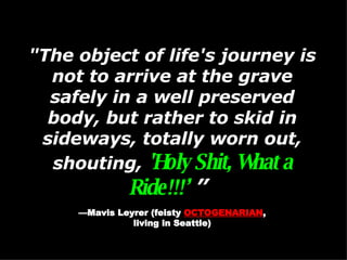 "The object of life's journey is not to arrive at the grave safely in a well preserved body, but rather to skid in sideways, totally worn out, shouting,  'Holy Shit, What a Ride!!!’  ”   — Mavis Leyrer (feisty  OCTOGENARIAN , living in Seattle)  