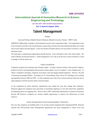 ISSN: 2319-8753
International Journal of Innovative Research in Science,
Engineering and Technology
(An ISO 3297: 2007 Certified Organization)
Vol. 3, Issue 8, August 2014
Copyright to IJIRSET www.ijirset.com 15431
Talent Management
R.Balaji
Associate Professor, Bharath School of Business, Bharath University, Chennai – 600073, India
ABSTRACT: The quality of people is what determines success of any organization today. If an organization wants
to be extremely successful in the current business scenario they must hire and retain talented individuals who would
also be team leaders and team players. In the first decade of Gnation desires to be successful it must have a sound
education system.
The talent gap is compromising organizations growth big time. Every individual is born with certain talents. We
need to identify, develop and nurture it. Talent management is not only an art but also a science and there is a need
to manage it with the utmost care.
I.ISSUE OVERVIEW
Companies recognize the increasing value of human capital….In today’s business climate, where growth is largely a
product of creative and technological advancements, human capital is one of a company’ s most valuable assets. To
obtain a competitive advantage, companies must attract, retain and engage talented employees. However this task
is becoming increasingly difficult. According to U.S. Census Bureau, there will be 47% shrinkage in the working
age population between 2000 and 2050. As such companies must work only to attract and retain talent but also to
equip employees with the necessary skills to become leaders .
As the competition for talent intensifies, organizations must rethink the ways they manage their employees.
Research suggests the companies must concentrate on developing employees in ways that stretch their capabilities
and deploying talent into engaging roles. However due to HR’s traditionally administrative orientation and barriers
between HR functions, companies are missing valuable opportunities to improve the effectiveness of talent
intiatives.
II.ITM ,INTEGRATED TALENT MANAGEMENT STRATEGY
One way that companies are building talent is by moving towards integrated talent management(ITM). Research
indicates that ITM provides richer developmental opportunities and career management at various levels and
 