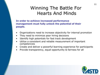11
Winning The Battle For
Hearts And Minds
In order to achieve increased performance
management must fully unlock the potential of their
people.
• Organizations need to increase objectivity for internal promotion
• They need to minimize poor hiring decisions
• Identify high potentials for fast track development
• Utilize a consistent and reliable measurement of important
competencies
• Create and deliver a powerful learning experience for participants
• Provide transparency, equal opportunity & fairness for all
 