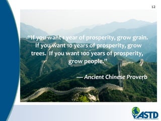 12
“If you want 1 year of prosperity, grow grain.
If you want 10 years of prosperity, grow
trees. If you want 100 years of prosperity,
grow people.”
— Ancient Chinese Proverb
 