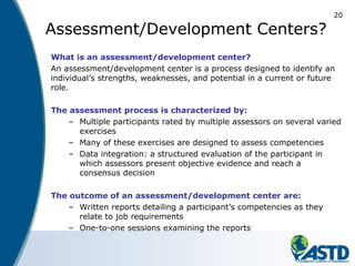 20
Assessment/Development Centers?
What is an assessment/development center?
An assessment/development center is a process designed to identify an
individual’s strengths, weaknesses, and potential in a current or future
role.
The assessment process is characterized by:
– Multiple participants rated by multiple assessors on several varied
exercises
– Many of these exercises are designed to assess competencies
– Data integration: a structured evaluation of the participant in
which assessors present objective evidence and reach a
consensus decision
The outcome of an assessment/development center are:
– Written reports detailing a participant’s competencies as they
relate to job requirements
– One-to-one sessions examining the reports
 