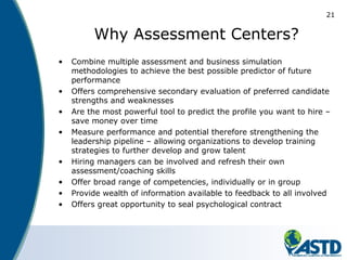 21
Why Assessment Centers?
• Combine multiple assessment and business simulation
methodologies to achieve the best possible predictor of future
performance
• Offers comprehensive secondary evaluation of preferred candidate
strengths and weaknesses
• Are the most powerful tool to predict the profile you want to hire –
save money over time
• Measure performance and potential therefore strengthening the
leadership pipeline – allowing organizations to develop training
strategies to further develop and grow talent
• Hiring managers can be involved and refresh their own
assessment/coaching skills
• Offer broad range of competencies, individually or in group
• Provide wealth of information available to feedback to all involved
• Offers great opportunity to seal psychological contract
 