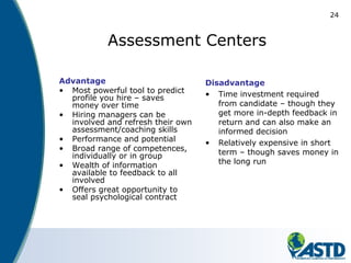 24
Assessment Centers
Advantage
• Most powerful tool to predict
profile you hire – saves
money over time
• Hiring managers can be
involved and refresh their own
assessment/coaching skills
• Performance and potential
• Broad range of competences,
individually or in group
• Wealth of information
available to feedback to all
involved
• Offers great opportunity to
seal psychological contract
Disadvantage
• Time investment required
from candidate – though they
get more in-depth feedback in
return and can also make an
informed decision
• Relatively expensive in short
term – though saves money in
the long run
 