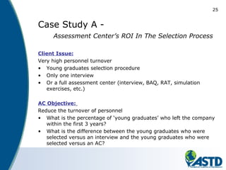 25
Case Study A -
Assessment Center’s ROI In The Selection Process
Client Issue:
Very high personnel turnover
• Young graduates selection procedure
• Only one interview
• Or a full assessment center (interview, BAQ, RAT, simulation
exercises, etc.)
AC Objective:
Reduce the turnover of personnel
• What is the percentage of ‘young graduates’ who left the company
within the first 3 years?
• What is the difference between the young graduates who were
selected versus an interview and the young graduates who were
selected versus an AC?
 