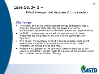 27
Case Study B –
Talent Management Assesses Future Leaders
Challenge
• The client, one of the world’s largest energy companies, had a
program grooming high-potential employees for career
advancement opportunities and broader leadership responsibilities.
• In 2008, the company revamped the process used to select
employees for the program, making it more systematic and
rigorous.
• As a result, the company needed a service provider with talent
assessment expertise to evaluate candidates in the United
Kingdom, the United States and Asia.
• Hudson was selected as the company’s partner because of our
robust methodology, global reach, the quality of our assessors and
the cost-effectiveness of our offerings.
 