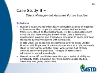 28
Case Study B –
Talent Management Assesses Future Leaders
Solution
• Hudson’s Talent Management team conducted a series of meetings
to learn about the company’s culture, values and leadership
framework. Based on that background, we developed assessment
materials that were uniquely suited to the client’s leadership
development program and trained our assessors to apply their high
standards during interactions with candidates.
• In late 2008, we conducted assessments at three sites: London,
Houston and Singapore. Some candidates were at a relatively early
stage in their career with the client, while others had already
attained senior-level positions. The type of assessments
administered varied accordingly.
• Overall, about 85 candidates went through a series of ability and
personality tests, simulation exercises, business case studies,
interviews and group discussions.
 