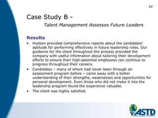 29
Case Study B -
Talent Management Assesses Future Leaders
Results
• Hudson provided comprehensive reports about the candidates’
aptitude for performing effectively in future leadership roles. Our
guidance for the client throughout the process provided the
company with useful information about tailoring their development
efforts to ensure their high-potential employees can continue to
progress throughout their careers.
• Candidates – many of whom had never been through an
assessment program before – came away with a better
understanding of their strengths, weaknesses and opportunities for
personal development. Even those who did not make it into the
leadership program found the experience valuable.
• The client was highly satisfied.
 