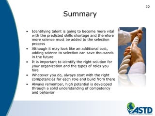 30
Summary
• Identifying talent is going to become more vital
with the predicted skills shortage and therefore
more science must be added to the selection
process
• Although it may look like an additional cost,
adding science to selection can save thousands
in the future
• It is important to identify the right solution for
your organization and the types of roles you
hire
• Whatever you do, always start with the right
competencies for each role and build from there
• Always remember, high potential is developed
through a solid understanding of competency
and behavior
 