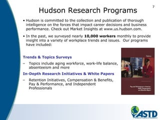 7
Hudson Research Programs
• Hudson is committed to the collection and publication of thorough
intelligence on the forces that impact career decisions and business
performance. Check out Market Insights at www.us.hudson.com.
• In the past, we surveyed nearly 10,000 workers monthly to provide
insight into a variety of workplace trends and issues. Our programs
have included:
Trends & Topics Surveys
– Topics include aging workforce, work-life balance,
absenteeism and more
In-Depth Research Initiatives & White Papers
– Retention Initiatives, Compensation & Benefits,
Pay & Performance, and Independent
Professionals
 