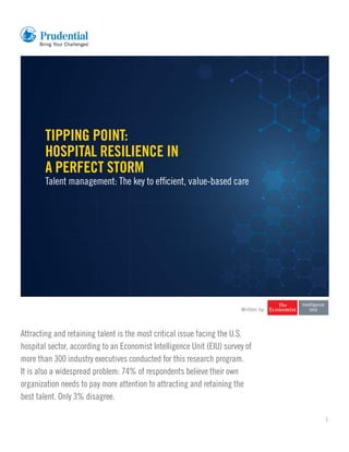 1
Tipping point: Hospital resilience in a perfect storm
Talent management: The key to efficient, value-based care
Written by
Attracting and retaining talent is the most critical issue facing the U.S.
hospital sector, according to an Economist Intelligence Unit (EIU) survey of
more than 300 industry executives conducted for this research program.
It is also a widespread problem: 74% of respondents believe their own
organization needs to pay more attention to attracting and retaining the
best talent. Only 3% disagree.
TIPPING POINT:
HOSPITAL RESILIENCE IN
A PERFECT STORM
Talent management: The key to efficient, value-based care
 
