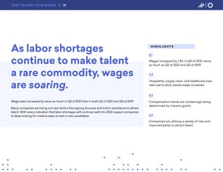 As labor shortages
continue to make talent
a rare commodity, wages
are soaring.
Wage rates increased by twice as much in Q3 of 2021 than in both Q2 of 2021 and Q3 of 2019.
Many companies are trying out new tactics like signing bonuses and tuition assistance to attract
talent. With every indication that labor shortages will continue well into 2022, expect companies
to keep looking for creative ways to reel in new candidates.
H I G H L I G H T S
Wages increased by 1.3% in Q3 of 2021, twice
as much as Q2 of 2021 and Q3 of 2019.
01
Hospitality, supply chain, and healthcare have
seen particularly severe wage increases.
02
Compensation trends are increasingly being
determined by industry giants.
03
04
Companies are utilizing a variety of new and
improved perks to attract talent.
15
2022 TA L E N T P L AY B O O K
 
