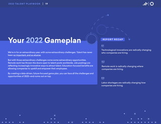 R E P O R T R E CA P
Technological innovations are radically changing
who companies are hiring.
01
Remote work is radically changing where
companies are hiring.
02
Labor shortages are radically changing how
companies are hiring.
03
Your 2022 Gameplan
We’re in for an extraordinary year, with some extraordinary challenges. Talent has never
been so important, and so elusive.
But with those extraordinary challenges come some extraordinary opportunities.
Remote work has thrown the doors open to talent pools worldwide. Job postings are
reflecting increasingly innovative ways to attract talent. Education-focused benefits are
allowing companies to upskill and empower their employees.
By creating a data-driven, future-focused game plan, you can face all the challenges and
opportunities of 2022—and come out on top.
19
2022 TA L E N T P L AY B O O K
 